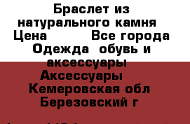 Браслет из натурального камня › Цена ­ 700 - Все города Одежда, обувь и аксессуары » Аксессуары   . Кемеровская обл.,Березовский г.